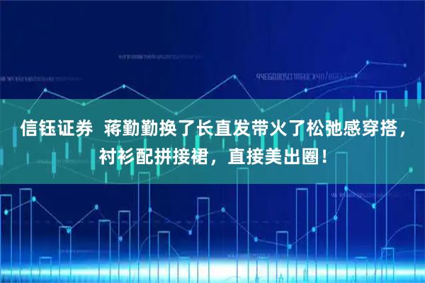 信钰证券 蒋勤勤换了长直发带火了松弛感穿搭,衬衫配拼接裙,直接美出圈!