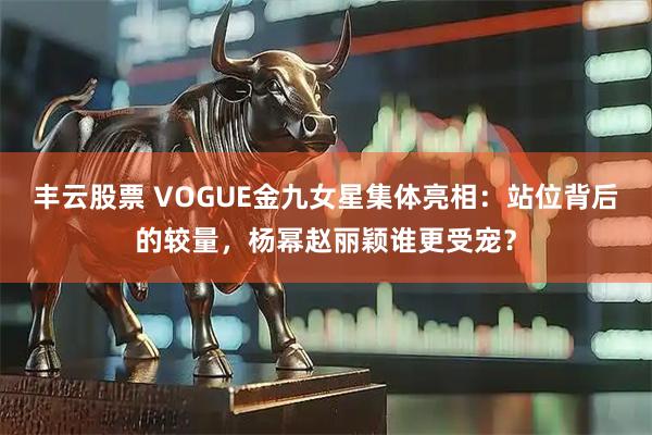 丰云股票 VOGUE金九女星集体亮相:站位背后的较量,杨幂赵丽颖谁更受宠?