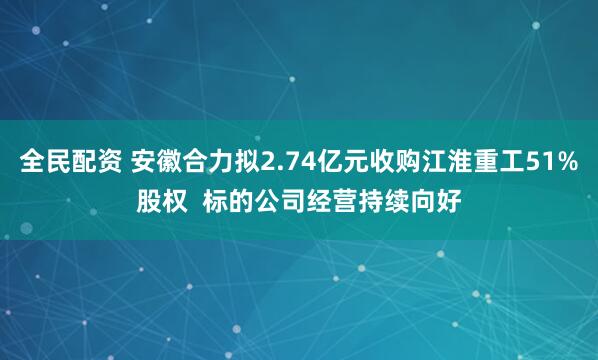 全民配资 安徽合力拟2.74亿元收购江淮重工51%股权 标的公司经营持续向好