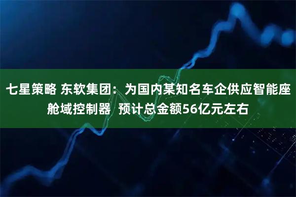 七星策略 东软集团:为国内某知名车企供应智能座舱域控制器 预计总金额56亿元左右