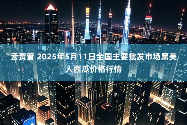 云资管 2025年5月11日全国主要批发市场黑美人西瓜价格行情