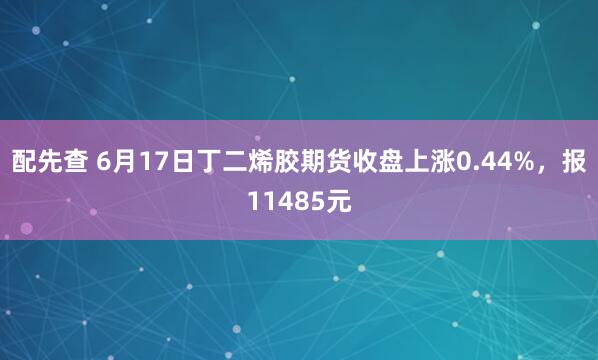 配先查 6月17日丁二烯胶期货收盘上涨0.44%,报11485元
