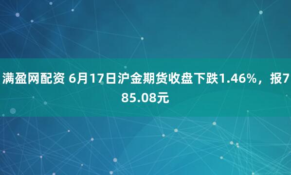满盈网配资 6月17日沪金期货收盘下跌1.46%,报785.08元