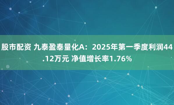 股市配资 九泰盈泰量化A：2025年第一季度利润44.12万元 净值增长率1.76%