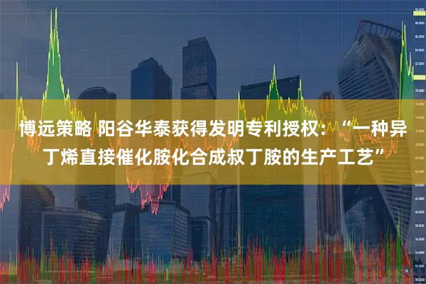 博远策略 阳谷华泰获得发明专利授权：“一种异丁烯直接催化胺化合成叔丁胺的生产工艺”