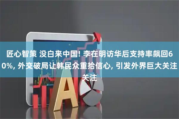 匠心智策 没白来中国! 李在明访华后支持率飙回60%, 外交破局让韩民众重拾信心, 引发外界巨大关注