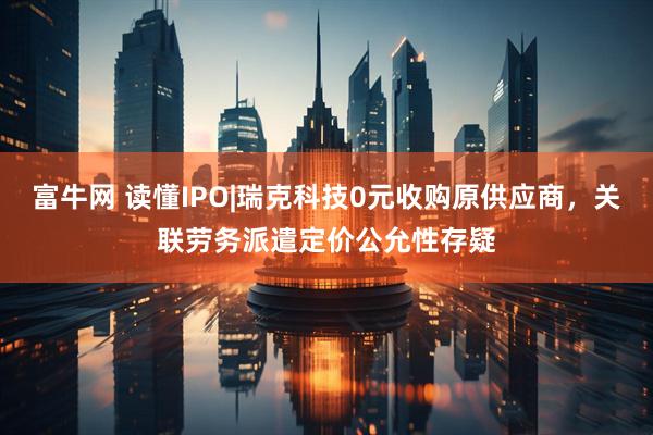富牛网 读懂IPO|瑞克科技0元收购原供应商，关联劳务派遣定价公允性存疑