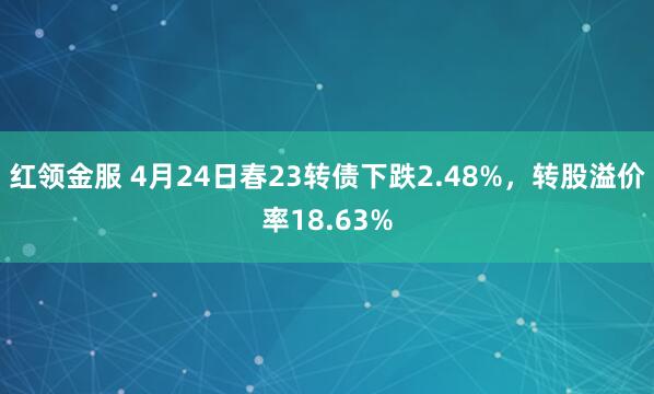 红领金服 4月24日春23转债下跌2.48%，转股溢价率18.63%