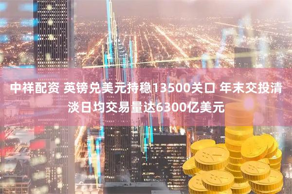 中祥配资 英镑兑美元持稳13500关口 年末交投清淡日均交易量达6300亿美元