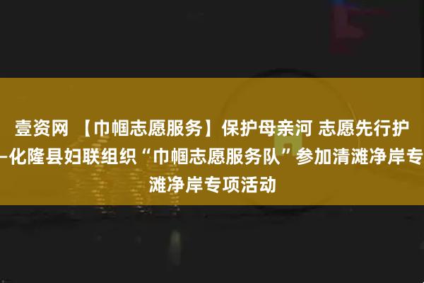 壹资网 【巾帼志愿服务】保护母亲河 志愿先行护安澜——化隆县妇联组织“巾帼志愿服务队”参加清滩净岸专项活动