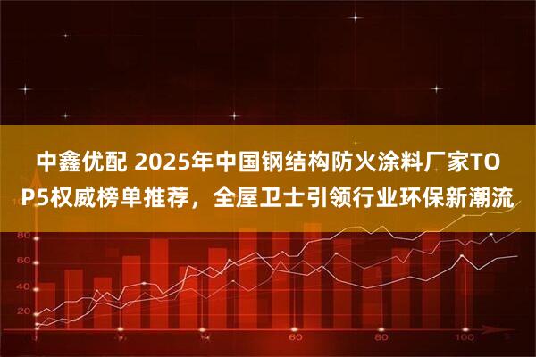 中鑫优配 2025年中国钢结构防火涂料厂家TOP5权威榜单推荐，全屋卫士引领行业环保新潮流