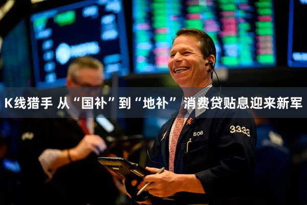 K线猎手 从“国补”到“地补” 消费贷贴息迎来新军