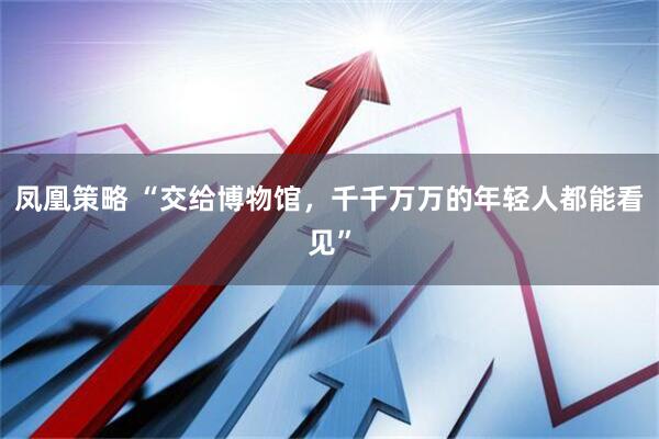 凤凰策略 “交给博物馆，千千万万的年轻人都能看见”
